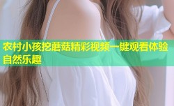 农村小孩挖蘑菇精彩视频一键观看体验自然乐趣