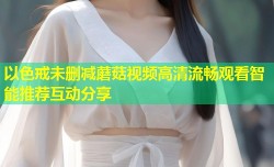 以色戒未删减蘑菇视频高清流畅观看智能推荐互动分享