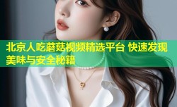 北京人吃蘑菇视频精选平台 快速发现美味与安全秘籍