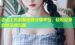 去山上剪蘑菇视频分享平台，轻松记录自然采摘乐趣
