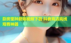 厨房里种蘑菇视频下载 抖音高清离线观看神器