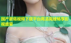 国产蘑菇视频下载平台高清离线畅享影视盛宴