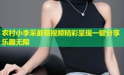 农村小李采蘑菇视频精彩呈现一键分享乐趣无限