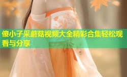 傻小子采蘑菇视频大全精彩合集轻松观看与分享