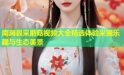 南涧县采蘑菇视频大全精选体验采摘乐趣与生态美景