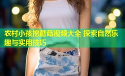 农村小孩挖蘑菇视频大全 探索自然乐趣与实用技巧