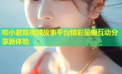 咬小蘑菇视频故事平台精彩呈现互动分享新体验