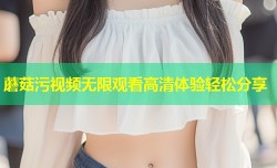 蘑菇污视频无限观看高清体验轻松分享