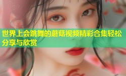 世界上会跳舞的蘑菇视频精彩合集轻松分享与欣赏
