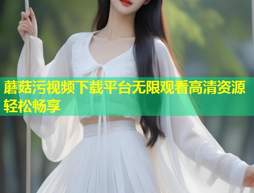 蘑菇污视频下载平台无限观看高清资源轻松畅享  第1张