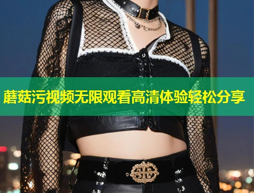 蘑菇污视频无限观看高清体验轻松分享  第2张
