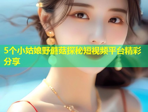 5个小姑娘野蘑菇探秘短视频平台精彩分享  第1张