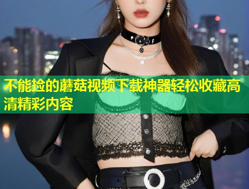 不能捡的蘑菇视频下载神器轻松收藏高清精彩内容  第1张