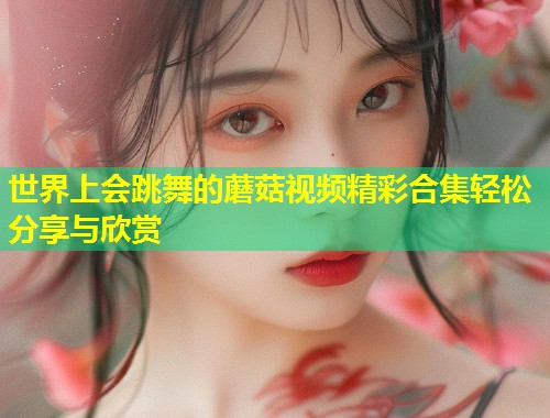 世界上会跳舞的蘑菇视频精彩合集轻松分享与欣赏  第1张