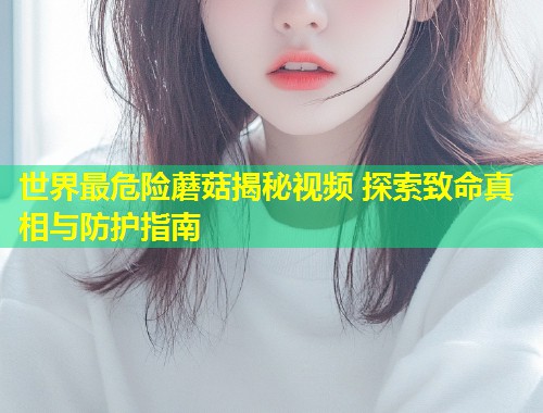 世界最危险蘑菇揭秘视频 探索致命真相与防护指南  第1张
