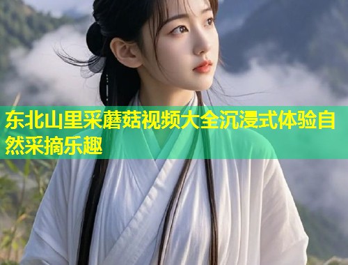 东北山里采蘑菇视频大全沉浸式体验自然采摘乐趣  第1张