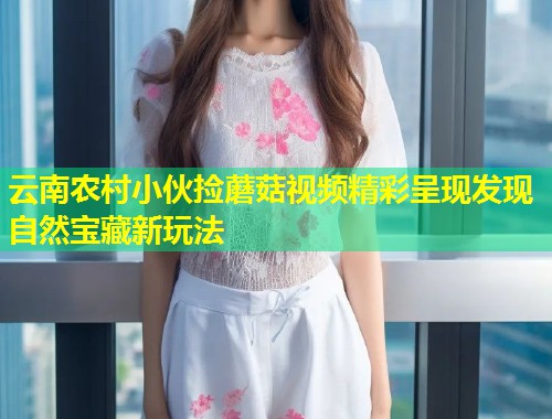 云南农村小伙捡蘑菇视频精彩呈现发现自然宝藏新玩法  第1张