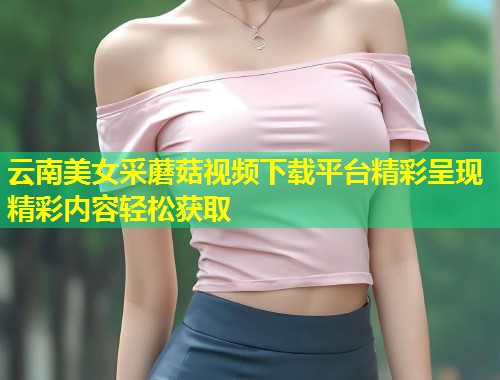 云南美女采蘑菇视频下载平台精彩呈现精彩内容轻松获取  第1张
