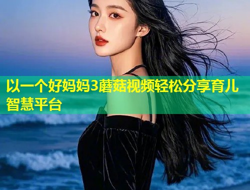 以一个好妈妈3蘑菇视频轻松分享育儿智慧平台  第2张