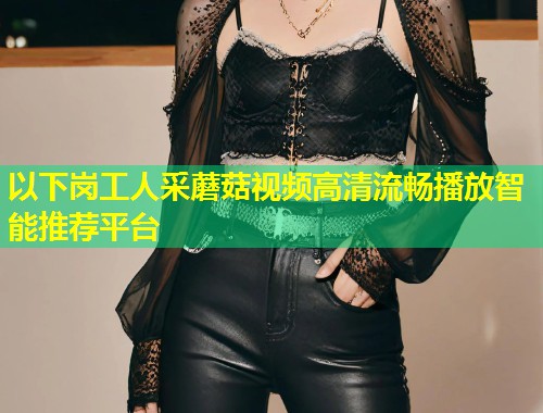 以下岗工人采蘑菇视频高清流畅播放智能推荐平台  第2张