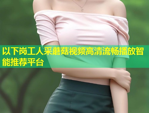以下岗工人采蘑菇视频高清流畅播放智能推荐平台  第1张