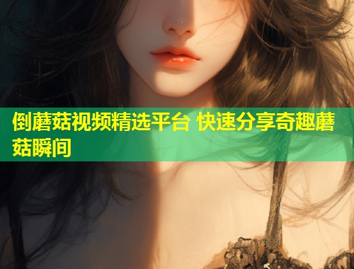 倒蘑菇视频精选平台 快速分享奇趣蘑菇瞬间  第1张