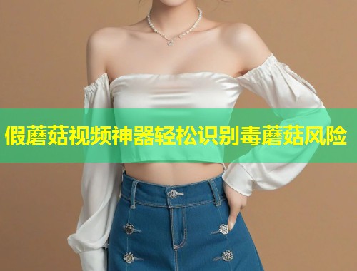 假蘑菇视频神器轻松识别毒蘑菇风险  第1张