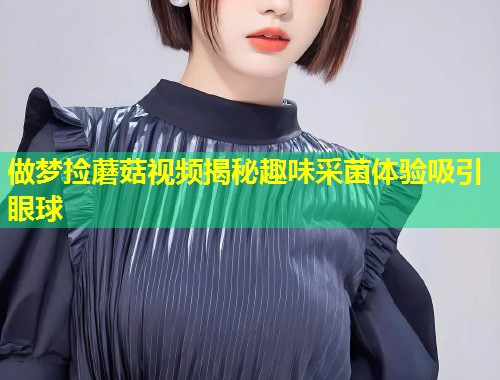 做梦捡蘑菇视频揭秘趣味采菌体验吸引眼球  第1张