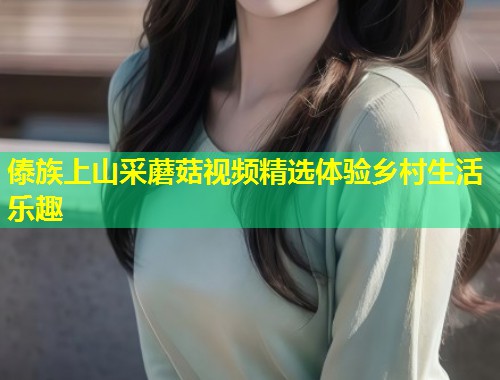 傣族上山采蘑菇视频精选体验乡村生活乐趣  第1张