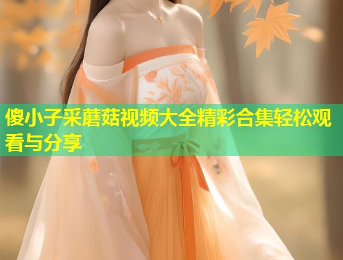 傻小子采蘑菇视频大全精彩合集轻松观看与分享  第1张