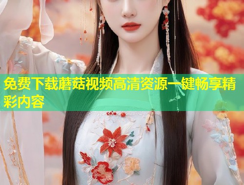 免费下载蘑菇视频高清资源一键畅享精彩内容  第1张