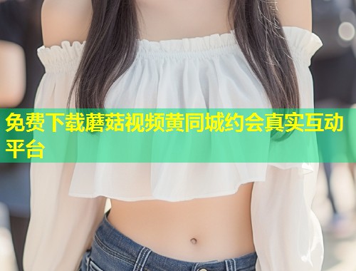 免费下载蘑菇视频黄同城约会真实互动平台  第1张