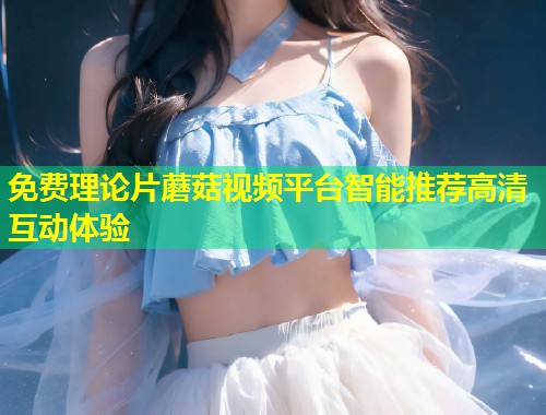 免费理论片蘑菇视频平台智能推荐高清互动体验  第1张