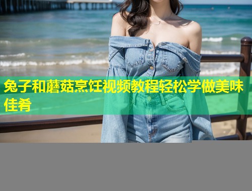 兔子和蘑菇烹饪视频教程轻松学做美味佳肴  第2张