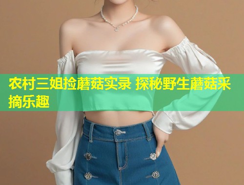 农村三姐捡蘑菇实录 探秘野生蘑菇采摘乐趣  第1张