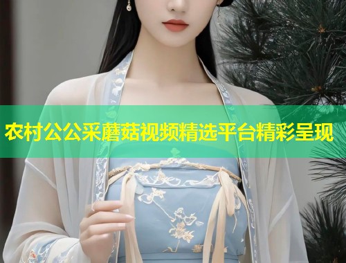 农村公公采蘑菇视频精选平台精彩呈现  第2张