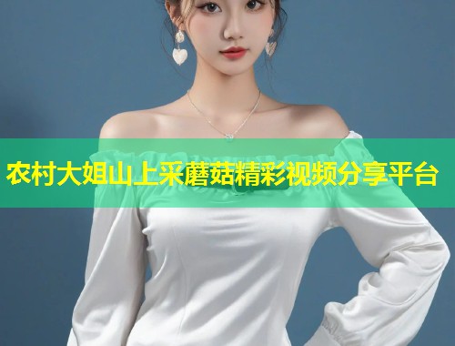 农村大姐山上采蘑菇精彩视频分享平台  第1张