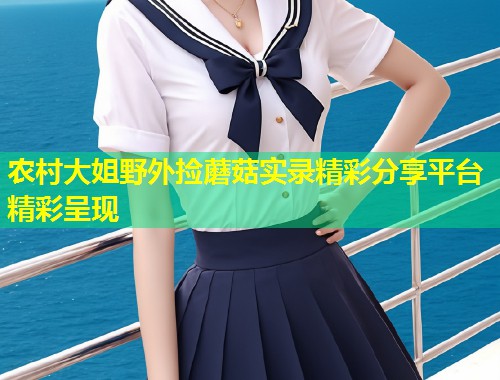 农村大姐野外捡蘑菇实录精彩分享平台精彩呈现  第1张