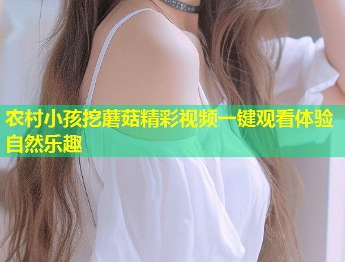 农村小孩挖蘑菇精彩视频一键观看体验自然乐趣  第1张