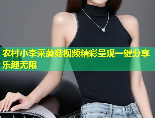 农村小李采蘑菇视频精彩呈现一键分享乐趣无限  第1张