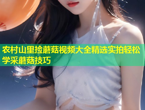 农村山里捡蘑菇视频大全精选实拍轻松学采蘑菇技巧  第2张