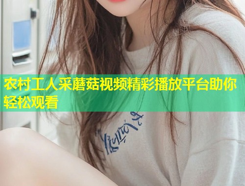农村工人采蘑菇视频精彩播放平台助你轻松观看  第2张