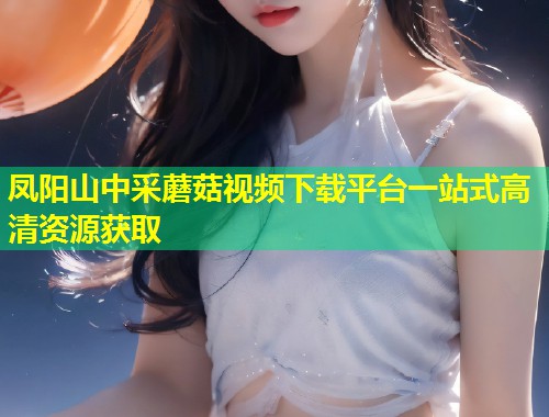 凤阳山中采蘑菇视频下载平台一站式高清资源获取  第1张