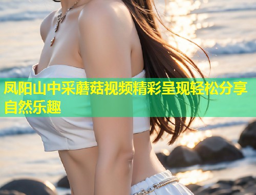 凤阳山中采蘑菇视频精彩呈现轻松分享自然乐趣  第1张