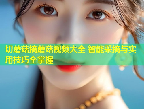 切蘑菇摘蘑菇视频大全 智能采摘与实用技巧全掌握  第1张