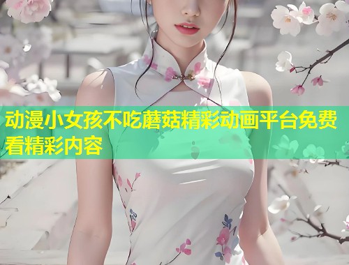 动漫小女孩不吃蘑菇精彩动画平台免费看精彩内容  第1张