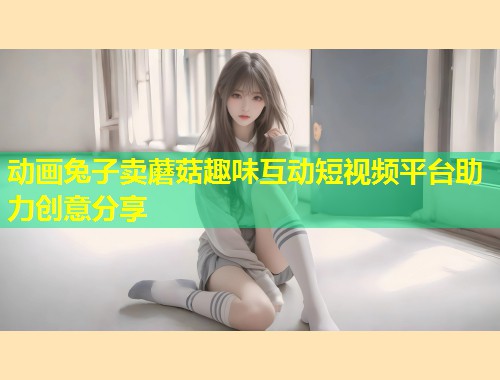 动画兔子卖蘑菇趣味互动短视频平台助力创意分享  第1张