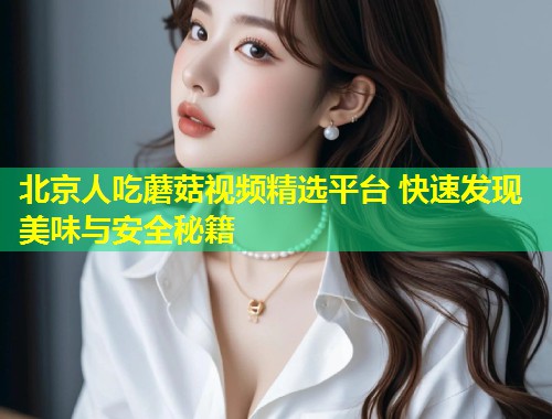北京人吃蘑菇视频精选平台 快速发现美味与安全秘籍  第1张