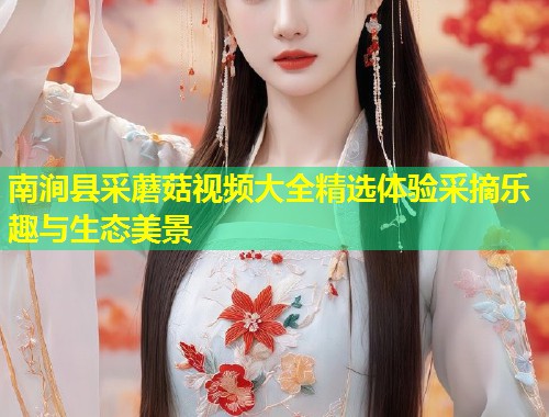 南涧县采蘑菇视频大全精选体验采摘乐趣与生态美景  第1张