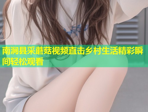 南涧县采蘑菇视频直击乡村生活精彩瞬间轻松观看  第1张
